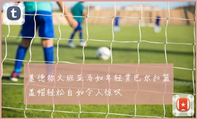 基德称文班亚马如年轻贾巴尔扣篮盖帽轻松自如令人惊叹