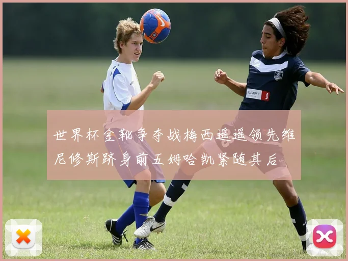 世界杯金靴争夺战梅西遥遥领先维尼修斯跻身前五姆哈凯紧随其后