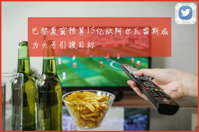 巴黎夏窗预算15亿欧阿尔瓦雷斯成为头号引援目标