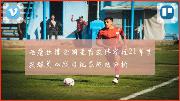 老詹独撑全明星首发阵容近21年首发球员回顾与纪录终结分析