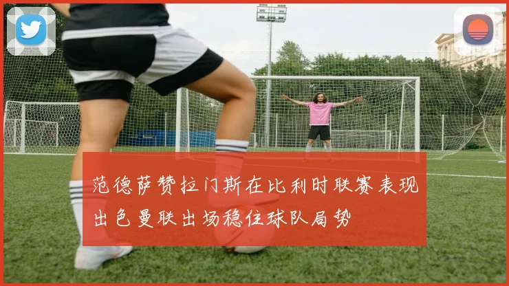 范德萨赞拉门斯在比利时联赛表现出色曼联出场稳住球队局势