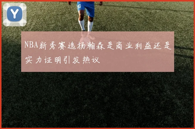 NBA新秀赛选杨瀚森是商业利益还是实力证明引发热议