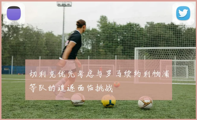 切利克优先考虑与罗马续约利物浦等队的追逐面临挑战