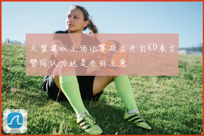 火蜜建议主场比赛延后开打KD表示赞同认为这是个好主意