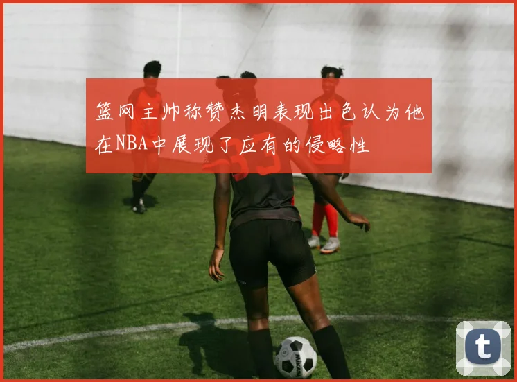 篮网主帅称赞杰明表现出色认为他在NBA中展现了应有的侵略性