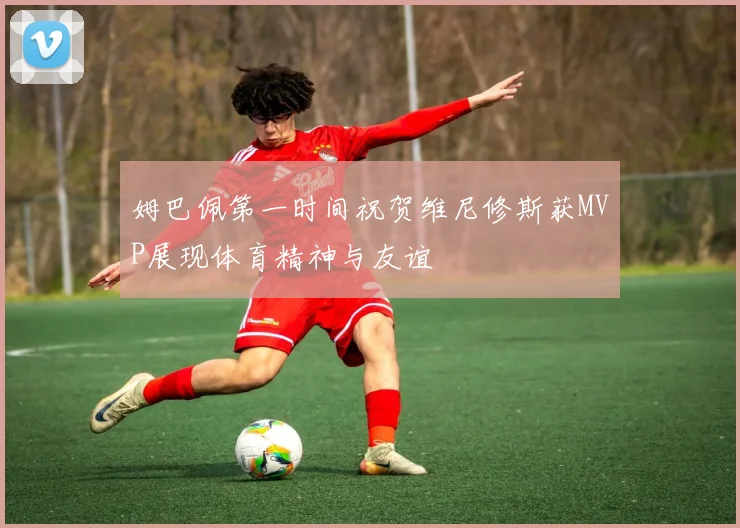 姆巴佩第一时间祝贺维尼修斯获MVP展现体育精神与友谊