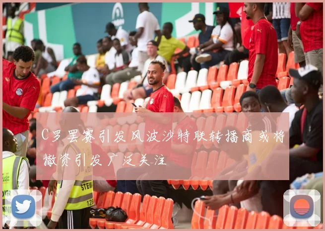 C罗罢赛引发风波沙特联转播商或将撤资引发广泛关注