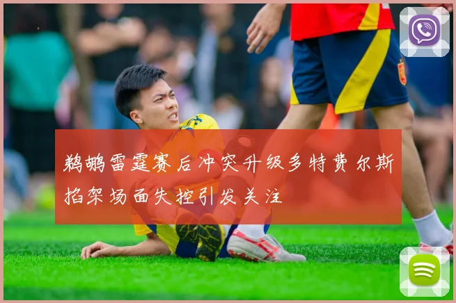 鹈鹕雷霆赛后冲突升级多特费尔斯掐架场面失控引发关注