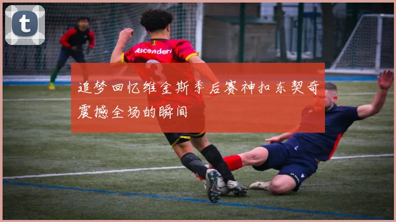 追梦回忆维金斯季后赛神扣东契奇震撼全场的瞬间