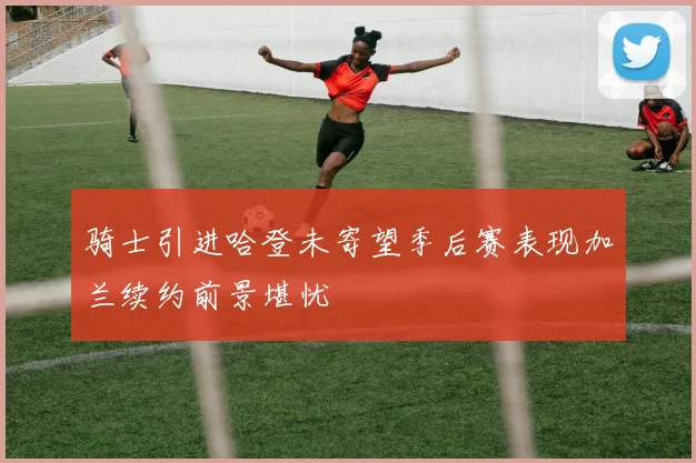 骑士引进哈登未寄望季后赛表现加兰续约前景堪忧