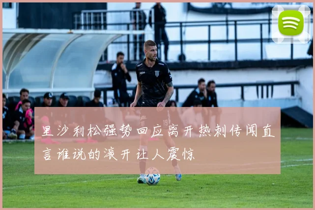 里沙利松强势回应离开热刺传闻直言谁说的滚开让人震惊