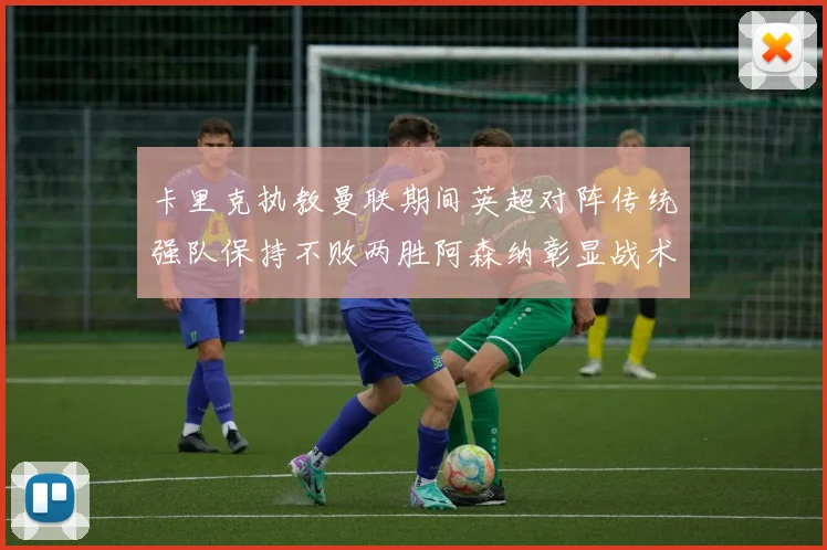 卡里克执教曼联期间英超对阵传统强队保持不败两胜阿森纳彰显战术智慧