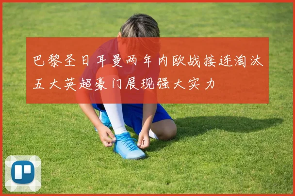 巴黎圣日耳曼两年内欧战接连淘汰五大英超豪门展现强大实力