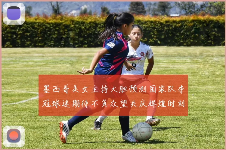 墨西哥美女主持大胆预测国家队夺冠球迷期待不负众望共庆辉煌时刻